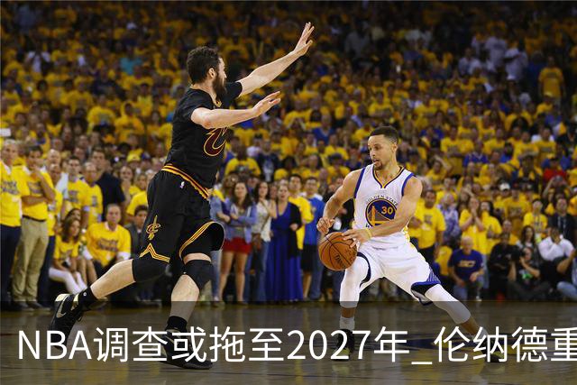 NBA调查或拖至2027年 伦纳德重返猛龙交易陷行政僵局